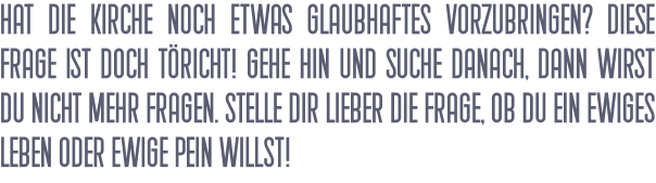 Hat die Kirche noch etwas Glaubhaftes vorzubringen? Diese Frage ist doch töricht! Gehe hin und suche danach, dann wirst du nicht mehr fragen. Stelle dir lieber die Frage, ob du ein ewiges Leben oder ewige Pein willst!