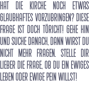 Hat die Kirche noch etwas Glaubhaftes vorzubringen? Diese Frage ist doch töricht! Gehe hin und suche danach, dann wirst du nicht mehr fragen. Stelle dir lieber die Frage, ob du ein ewiges Leben oder ewige Pein willst!