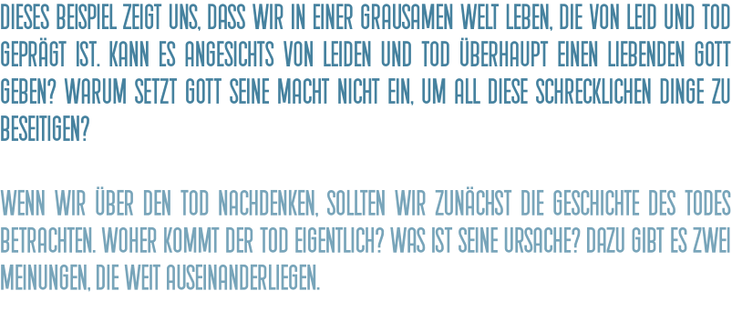 Dieses Beispiel zeigt uns, dass wir in einer grausamen Welt leben, die von Leid und Tod geprägt ist. Kann es angesichts von Leiden und Tod überhaupt einen liebenden Gott geben? Warum setzt Gott seine Macht nicht ein, um all diese schrecklichen Dinge zu beseitigen?  Wenn wir über den Tod nachdenken, sollten wir zunächst die Geschichte des Todes betrachten. Woher kommt der Tod eigentlich? Was ist seine Ursache? Dazu gibt es zwei Meinungen, die weit auseinanderliegen.